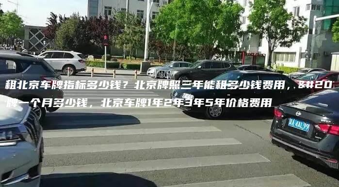 出租北京车牌指标多少钱？北京牌照三年能租多少钱费用，京牌一个月多少钱，北京车牌1年2年3年5年价格费用