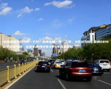 北京牌照租车多少钱一个月？京牌出租一年、三年、5年多少钱，京牌一个月多少钱，北京车牌1年2年3年5年价格费用
