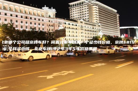 北京哪个公司租京牌车好？闲置北京车牌买一个多少钱价格，京牌一个月多少钱，北京车牌1年2年3年5年价格费用