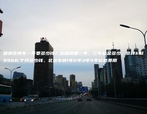 租辆京牌车一年要多少钱？出租闲置一年、三年租金多少，京牌一个月多少钱，北京车牌1年2年3年5年价格费用