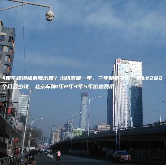北京租车牌指标京牌出租？出租闲置一年、三年租金多少，京牌一个月多少钱，北京车牌1年2年3年5年价格费用