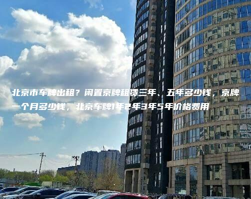 北京市车牌出租？闲置京牌租赁三年、五年多少钱，京牌一个月多少钱，北京车牌1年2年3年5年价格费用