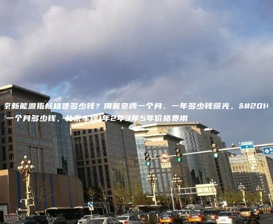 北京新能源指标租赁多少钱？闲置京牌一个月、一年多少钱曝光，京牌一个月多少钱，北京车牌1年2年3年5年价格费用