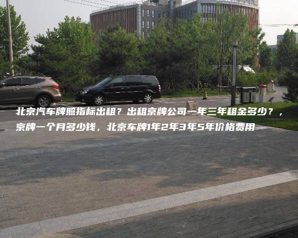 北京汽车牌照指标出租？出租京牌公司一年三年租金多少？，京牌一个月多少钱，北京车牌1年2年3年5年价格费用