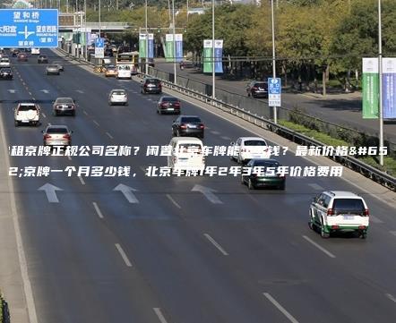 出租京牌正规公司名称？闲置北京车牌能卖多钱？最新价格，京牌一个月多少钱，北京车牌1年2年3年5年价格费用