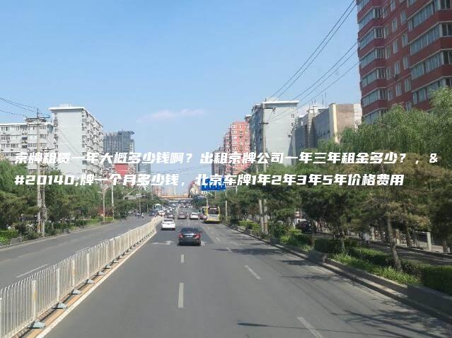 京牌租赁一年大概多少钱啊？出租京牌公司一年三年租金多少？，京牌一个月多少钱，北京车牌1年2年3年5年价格费用