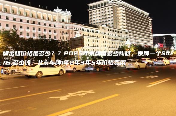 车牌出租价格是多少？？2025年京牌值多少钱呀，京牌一个月多少钱，北京车牌1年2年3年5年价格费用