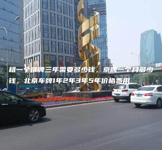 租一个京牌三年需要多少钱，京牌一个月多少钱，北京车牌1年2年3年5年价格费用