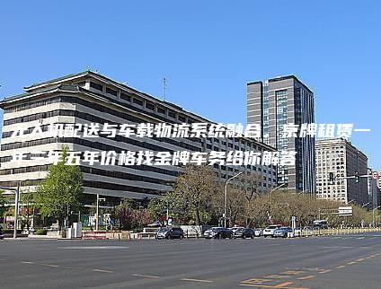 无人机配送与车载物流系统融合，京牌租赁一年三年五年价格找金牌车务给你解答