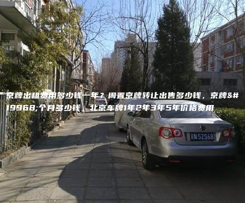 京牌出租费用多少钱一年？闲置京牌转让出售多少钱，京牌一个月多少钱，北京车牌1年2年3年5年价格费用