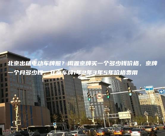 北京出租电动车牌照？闲置京牌买一个多少钱价格，京牌一个月多少钱，北京车牌1年2年3年5年价格费用