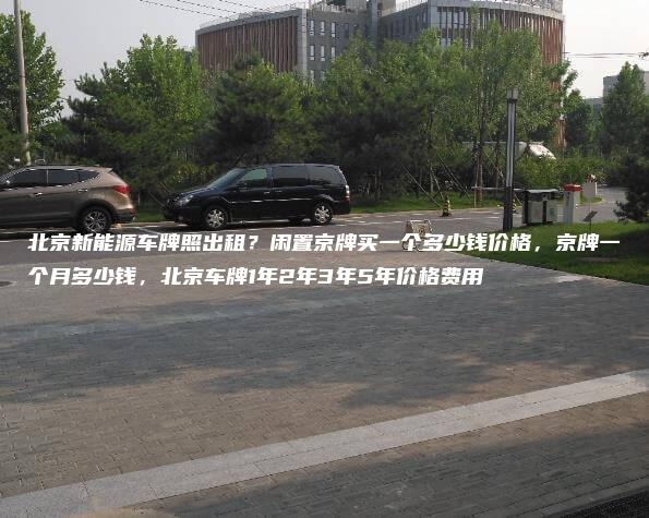 北京新能源车牌照出租？闲置京牌买一个多少钱价格，京牌一个月多少钱，北京车牌1年2年3年5年价格费用