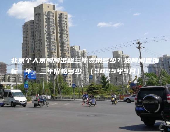 北京个人京牌牌出租三年费用多少？油牌闲置指标一年、三年价格多少 （2025年5月）