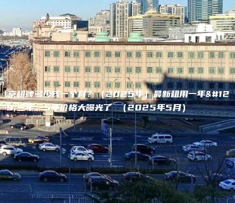 北京租牌多少钱一个月？（2025年）最新租用一年、三年。5年价格大曝光了 （2025年5月）