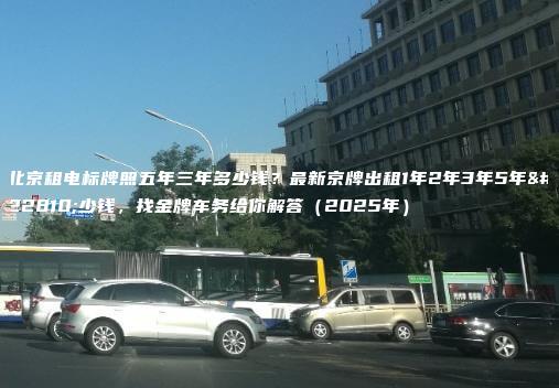北京租电标牌照五年三年多少钱？最新京牌出租1年2年3年5年多少钱，找金牌车务给你解答（2025年）